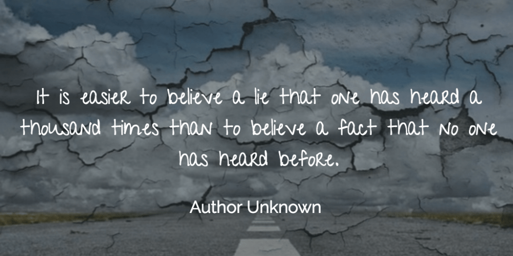 "It is easier to believe a lie that one has heard a thousand times than to believe a fact that no one has heard before." Author Unknown